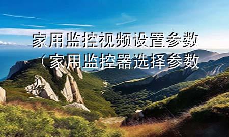 家用监控视频设置参数（家用监控器选择参数）