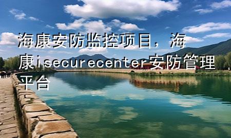 海康安防监控项目，海康isecurecenter安防管理平台