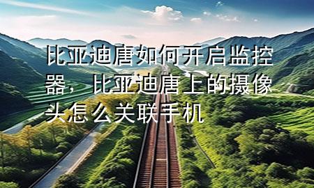 比亚迪唐如何开启监控器，比亚迪唐上的摄像头怎么关联手机