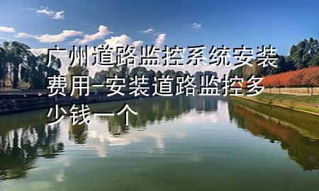 广州道路监控系统安装费用-安装道路监控多少钱一个