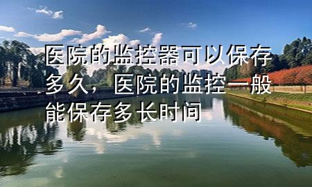 医院的监控器可以保存多久，医院的监控一般能保存多长时间