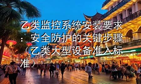 乙类监控系统安装要求：安全防护的关键步骤（乙类大型设备准入标准）