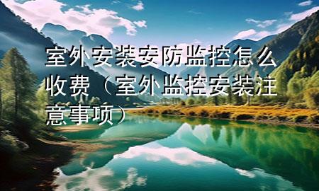 室外安装安防监控怎么收费（室外监控安装注意事项）