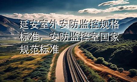 延安室外安防监控规格标准，安防监控室国家规范标准