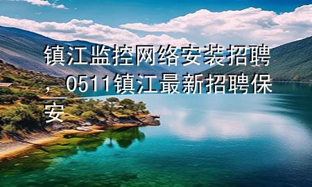 镇江监控网络安装招聘，0511镇江最新招聘保安