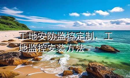 工地安防监控定制，工地监控安装方法