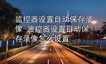 监控器设置自动保存录像-监控器设置自动保存录像怎么设置