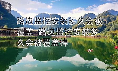 路边监控安装多久会被覆盖-路边监控安装多久会被覆盖掉