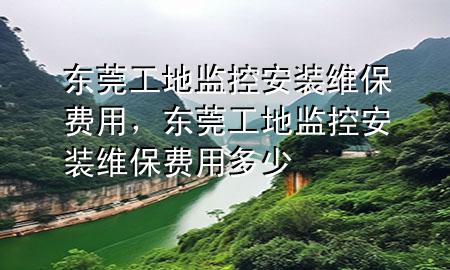 东莞工地监控安装维保费用，东莞工地监控安装维保费用多少