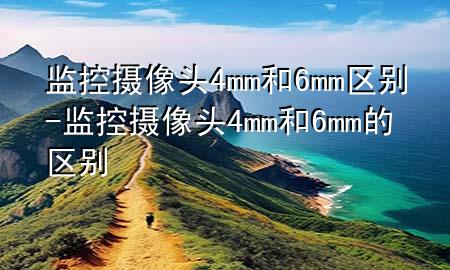 监控摄像头4mm和6mm区别-监控摄像头4mm和6mm的区别