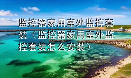 监控器家用室外监控套装（监控器家用室外监控套装怎么安装）