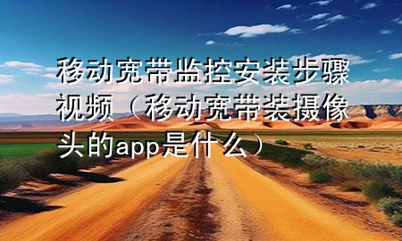 移动宽带监控安装步骤视频（移动宽带装摄像头的app是什么）