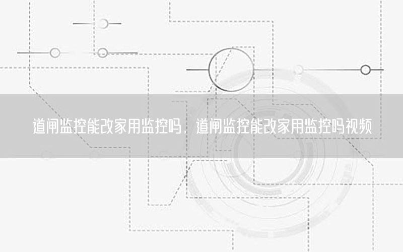 道闸监控能改家用监控吗，道闸监控能改家用监控吗视频