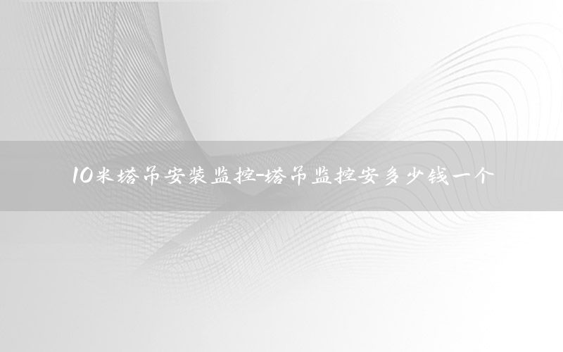 10米塔吊安装监控-塔吊监控安多少钱一个