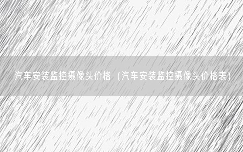 汽车安装监控摄像头价格（汽车安装监控摄像头价格表）