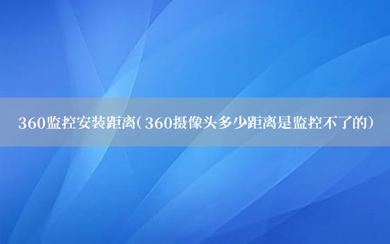 360监控安装距离（360摄像头多少距离是监控不了的）